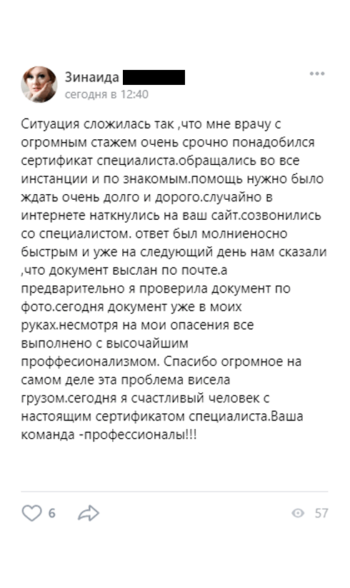 Ситуация сложилась так ,что мне врачу с огромным стажем очень срочно понадобился сертификат специалиста.обращались во все инстанции и по знакомым.помощь нужно было ждать очень долго и дорого.случайно в интернете наткнулись на ваш сайт.созвонились со специалистом. ответ был молниеносно быстрым и уже на следующий день нам сказали ,что документ выслан по почте.а предварительно я проверила документ по фото.сегодня документ уже в моих руках.несмотря на мои опасения все выполнено с высочайшим проффесионализмом.
         Спасибо огромное на самом деле эта проблема висела грузом.сегодня я счастливый человек с настоящим сертификатом специалиста.Ваша команда -профессионалы!!!